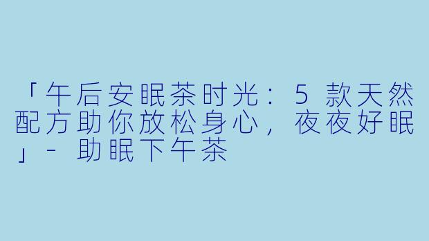「午后安眠茶时光：5款天然配方助你放松身心，夜夜好眠」-助眠下午茶
