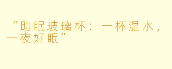 “助眠玻璃杯：一杯温水，一夜好眠”