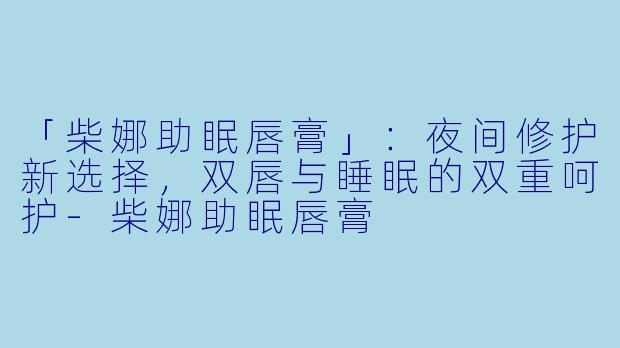 「柴娜助眠唇膏」：夜间修护新选择，双唇与睡眠的双重呵护-柴娜助眠唇膏