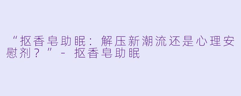 “抠香皂助眠：解压新潮流还是心理安慰剂？”-抠香皂助眠