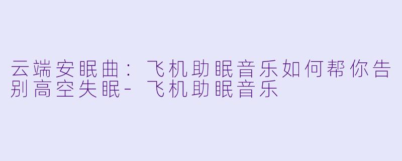 云端安眠曲：飞机助眠音乐如何帮你告别高空失眠-飞机助眠音乐
