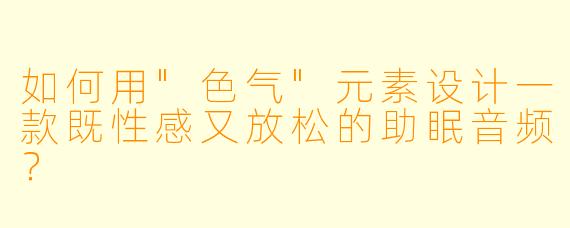 如何用"色气"元素设计一款既性感又放松的助眠音频?