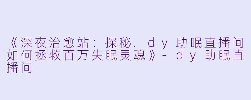 《深夜治愈站：探秘.dy助眠直播间如何拯救百万失眠灵魂》-dy助眠直播间