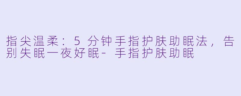 指尖温柔：5分钟手指护肤助眠法，告别失眠一夜好眠-手指护肤助眠