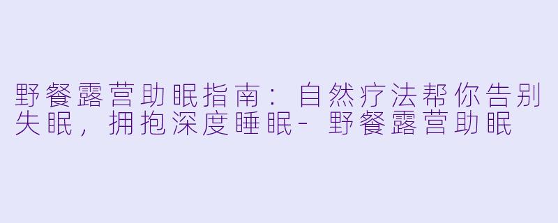 野餐露营助眠指南：自然疗法帮你告别失眠，拥抱深度睡眠-野餐露营助眠