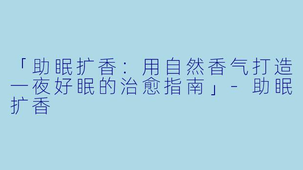 「助眠扩香：用自然香气打造一夜好眠的治愈指南」-助眠扩香