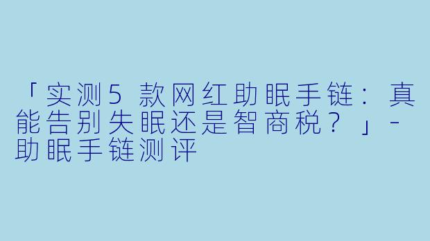 「实测5款网红助眠手链：真能告别失眠还是智商税？」-助眠手链测评