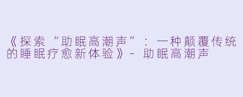 《探索“助眠高潮声”:一种颠覆传统的睡眠疗愈新体验》