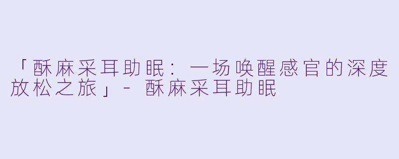 「酥麻采耳助眠：一场唤醒感官的深度放松之旅」-酥麻采耳助眠