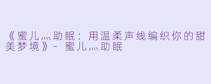 《蜜儿灬助眠：用温柔声线编织你的甜美梦境》-蜜儿灬助眠