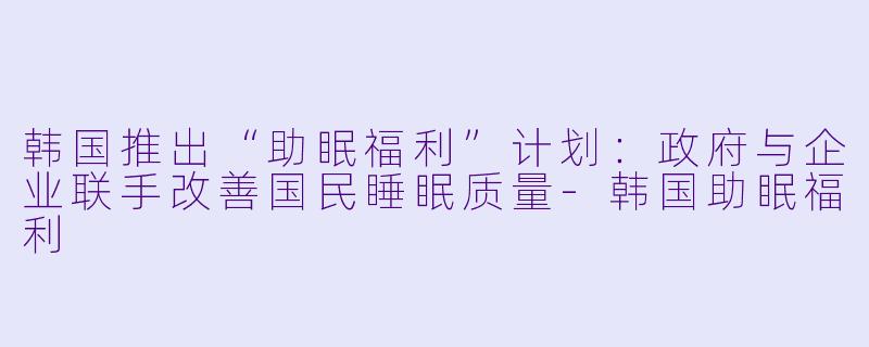 韩国推出“助眠福利”计划:政府与企业联手改善国民睡眠质量