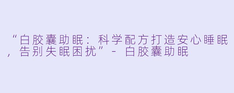 “白胶囊助眠：科学配方打造安心睡眠，告别失眠困扰”-白胶囊助眠