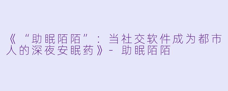 《“助眠陌陌”：当社交软件成为都市人的深夜安眠药》-助眠陌陌