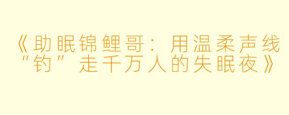 《助眠锦鲤哥：用温柔声线“钓”走千万人的失眠夜》