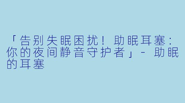 「告别失眠困扰！助眠耳塞：你的夜间静音守护者」-助眠的耳塞