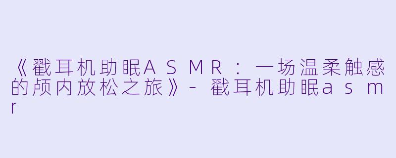 《戳耳机助眠ASMR:一场温柔触感的颅内放松之旅》
