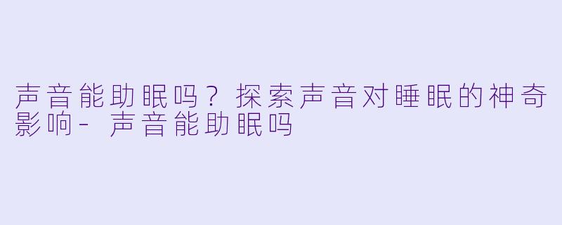 声音能助眠吗？探索声音对睡眠的神奇影响-声音能助眠吗