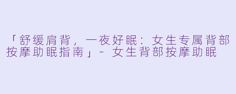 「舒缓肩背，一夜好眠：女生专属背部按摩助眠指南」-女生背部按摩助眠