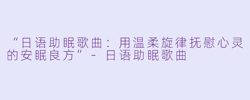 “日语助眠歌曲：用温柔旋律抚慰心灵的安眠良方”-日语助眠歌曲