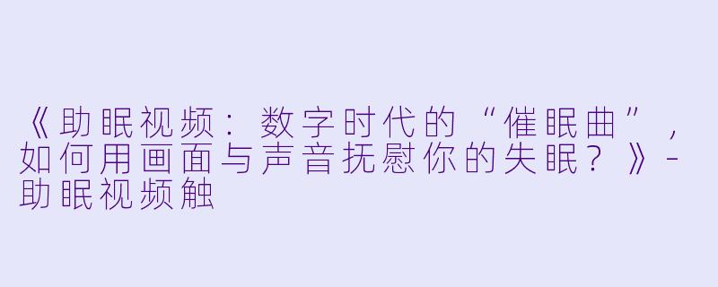 《助眠视频：数字时代的“催眠曲”，如何用画面与声音抚慰你的失眠？》-助眠视频触