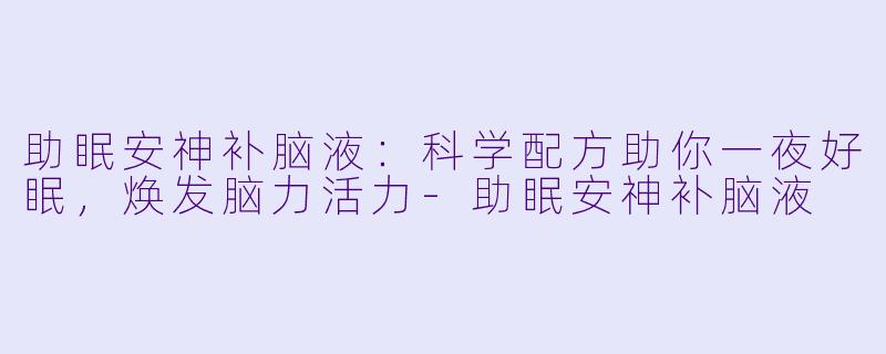 助眠安神补脑液：科学配方助你一夜好眠，焕发脑力活力-助眠安神补脑液