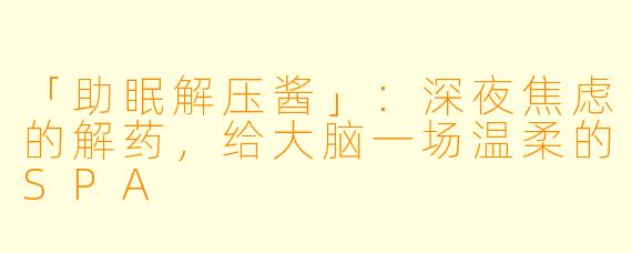 「助眠解压酱」：深夜焦虑的解药，给大脑一场温柔的SPA