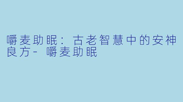 嚼麦助眠：古老智慧中的安神良方-嚼麦助眠
