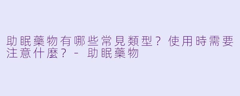 助眠藥物有哪些常見類型？使用時需要注意什麼？-助眠藥物