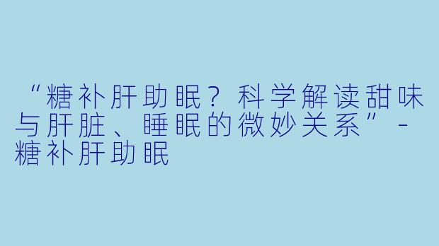 “糖补肝助眠？科学解读甜味与肝脏、睡眠的微妙关系”-糖补肝助眠