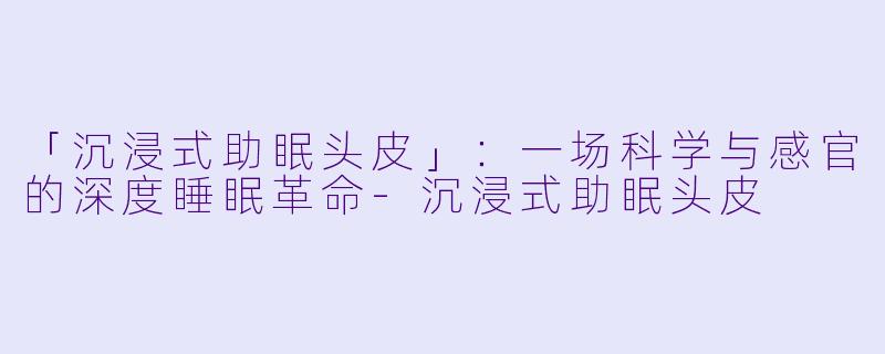 「沉浸式助眠头皮」：一场科学与感官的深度睡眠革命-沉浸式助眠头皮