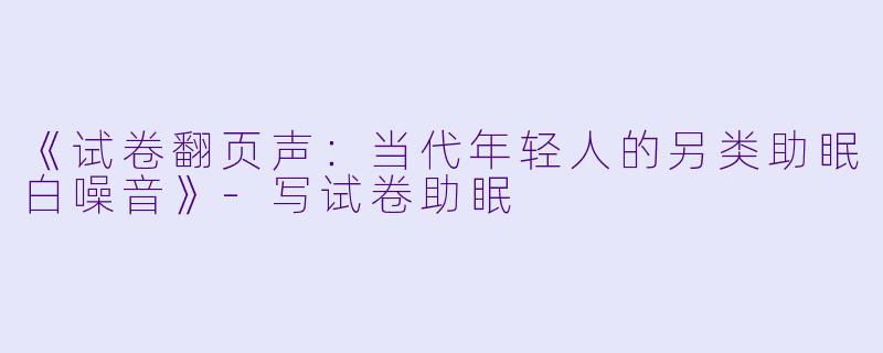 《试卷翻页声：当代年轻人的另类助眠白噪音》-写试卷助眠