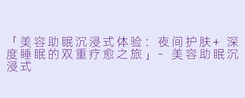 「美容助眠沉浸式体验:夜间护肤+深度睡眠的双重疗愈之旅」