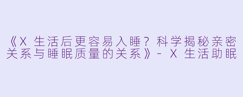 《X生活后更容易入睡？科学揭秘亲密关系与睡眠质量的关系》-X生活助眠