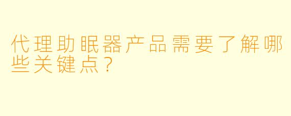 代理助眠器产品需要了解哪些关键点？