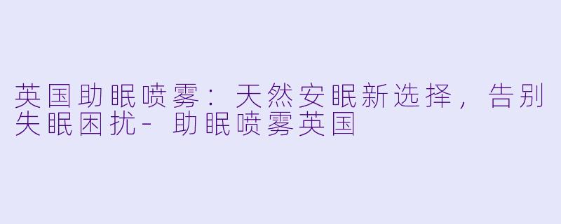英国助眠喷雾：天然安眠新选择，告别失眠困扰-助眠喷雾英国