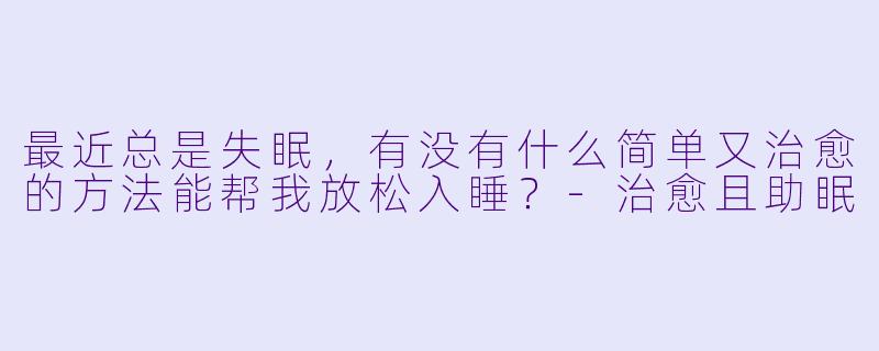 最近总是失眠，有没有什么简单又治愈的方法能帮我放松入睡？-治愈且助眠