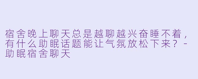 宿舍晚上聊天总是越聊越兴奋睡不着，有什么助眠话题能让气氛放松下来？-助眠宿舍聊天