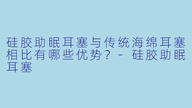 硅胶助眠耳塞与传统海绵耳塞相比有哪些优势？-硅胶助眠耳塞