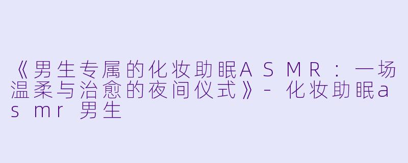 《男生专属的化妆助眠ASMR：一场温柔与治愈的夜间仪式》-化妆助眠asmr男生