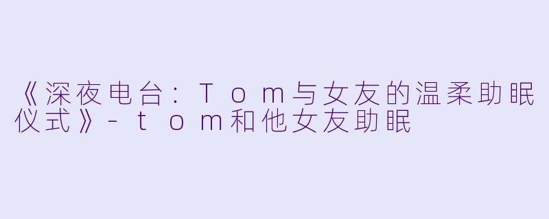 《深夜电台：Tom与女友的温柔助眠仪式》-tom和他女友助眠
