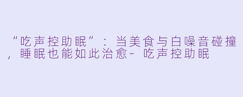 “吃声控助眠”：当美食与白噪音碰撞，睡眠也能如此治愈-吃声控助眠