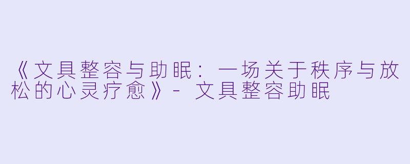 《文具整容与助眠：一场关于秩序与放松的心灵疗愈》-文具整容助眠