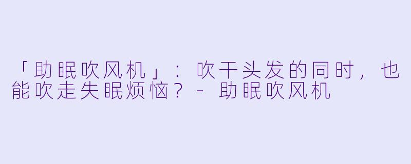 「助眠吹风机」：吹干头发的同时，也能吹走失眠烦恼？-助眠吹风机