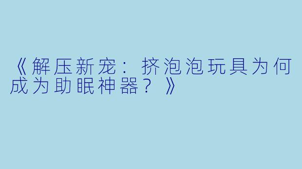 《解压新宠：挤泡泡玩具为何成为助眠神器？》