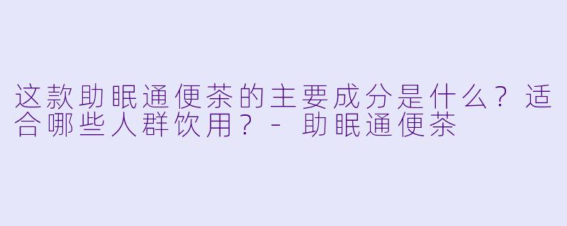 这款助眠通便茶的主要成分是什么？适合哪些人群饮用？-助眠通便茶