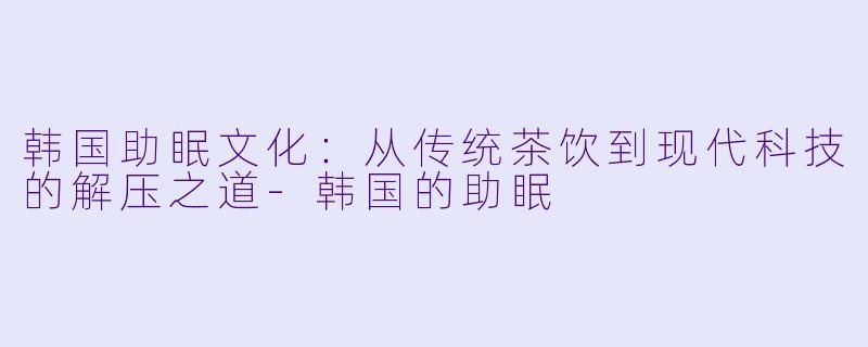 韩国助眠文化：从传统茶饮到现代科技的解压之道-韩国的助眠