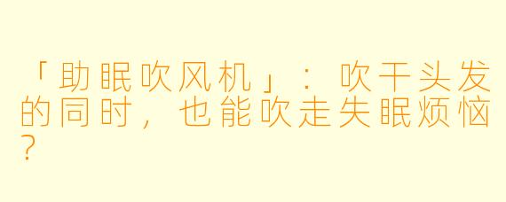 「助眠吹风机」：吹干头发的同时，也能吹走失眠烦恼？