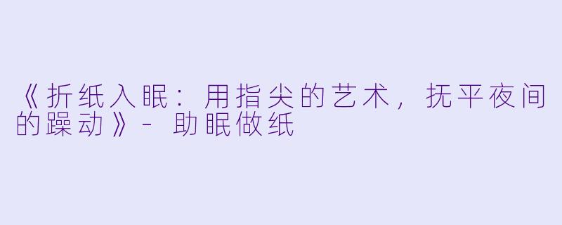 《折纸入眠：用指尖的艺术，抚平夜间的躁动》-助眠做纸
