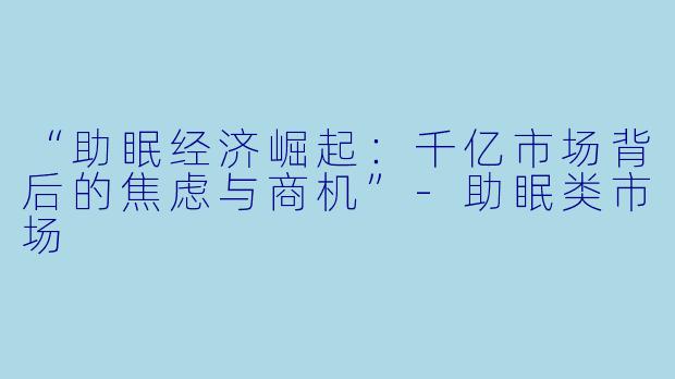 “助眠经济崛起：千亿市场背后的焦虑与商机”-助眠类市场