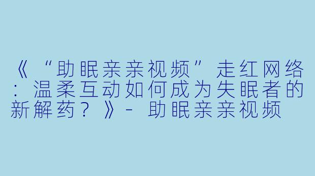 《“助眠亲亲视频”走红网络：温柔互动如何成为失眠者的新解药？》-助眠亲亲视频